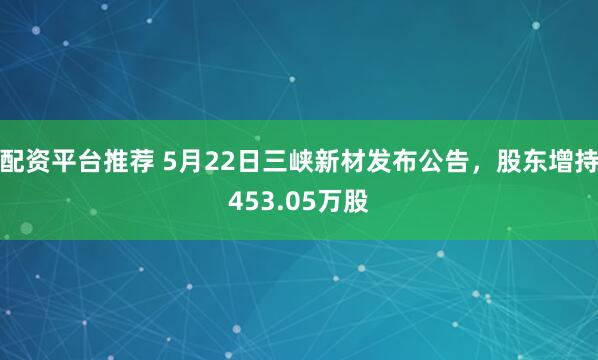 配资平台推荐 5月22日三峡新材发布公告，股东增持453.05万股