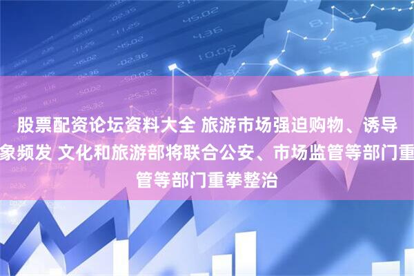 股票配资论坛资料大全 旅游市场强迫购物、诱导消费乱象频发 文化和旅游部将联合公安、市场监管等部门重拳整治
