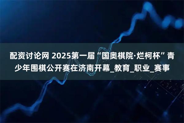 配资讨论网 2025第一届“国奥棋院·烂柯杯”青少年围棋公开赛在济南开幕_教育_职业_赛事