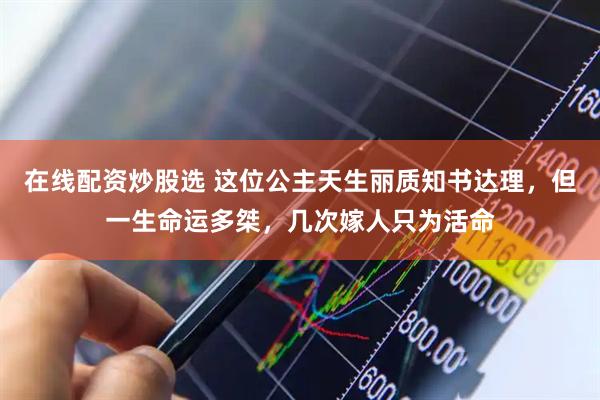 在线配资炒股选 这位公主天生丽质知书达理，但一生命运多桀，几次嫁人只为活命
