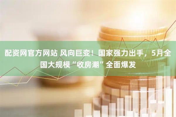 配资网官方网站 风向巨变！国家强力出手，5月全国大规模“收房潮”全面爆发